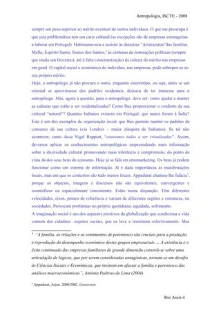 Antropologia, ISCTE - 2008
sempre um peso superior ao mérito eventual de outros indivíduos. O que me preocupa é
que esta problemática tem um cariz cultural (as excepções são de empresas estrangeiras
a laborar em Portugal). Habituamo-nos a assistir ás dinastias “Aristocratas”das famílias
Mello, Espírito Santo, Soares dos Santos,4
às centenas de nomeações políticas (sempre
que muda um Governo), até à falta (sistematização) da cultura do mérito nas empresas
em geral. O capital social e económico do individuo, nas empresas, pode sobrepor-se ao
seu próprio mérito.
Hoje, o antropólogo já não procura o outro, enquanto estereótipo, ou seja, antes se um
oriental se aproximasse dos padrões ocidentais, deixava de ter interesse para o
antropólogo. Mas, agora a questão, para o antropólogo, deve ser: como ajudar a manter
as culturas que estão a ser ocidentalizadas? Como lhes proporcionar o conforto da sua
cultural “natural”? Quantos Indianos existem em Portugal, que nunca foram à Índia?
Este é um dos exemplos de organização inside que lhes permite manter os padrões de
consumo da sua cultura (via Londres – maior diáspora de Indianos). Se tal não
acontecer, como disse Nigel Rapport, “estaremos todos a ser crioulisados”. Assim,
devemos aplicar os conhecimentos antropológicos empreendendo mais informação
sobre a diversidade cultural promovendo mais tolerância e compreensão, do ponto de
vista da dos seus bens de consumo. Hoje já se fala em etnomarketing. Os bens já podem
funcionar como um sistema de informação. Já é dada importância às manifestações
locais, mas em que os contextos são tudo menos locais. Appadurai chamou-lhe falácia5
,
porque os objectos, imagens e discursos não são equivalentes, convergentes e
isomórficos ou espacialmente consistentes. Estão numa disjunção. Têm diferentes
velocidades, eixos, pontos de referência e variam de diferentes regiões e estruturas, ou
sociedades. Provocam problemas no próprio quotidiano, equidade, sofrimento.
A imaginação social é um dos aspectos positivos da globalização que condiciona a vida
comum dos cidadãos –sujeitos sociais, que os leva a resistirem colectivamente. Mas
4
“A família, as relações e os sentimentos de parentesco são cruciais para a produção
e reprodução do desempenho económico destes grupos empresariais … A existência e o
êxito continuado das empresas familiares de grande dimensão constrói-se sobre uma
articulação de lógicas, que por serem consideradas antagónicas, tornam-se um desafio
às Ciências Sociais e Económicas, que insistem em afastar a família e parentesco das
análises macroeconómicas”, Antónia Pedroso de Lima (2004).
5
Appadurai, Arjun. 2000/2002. Grassroots
Rui Assis 4
 