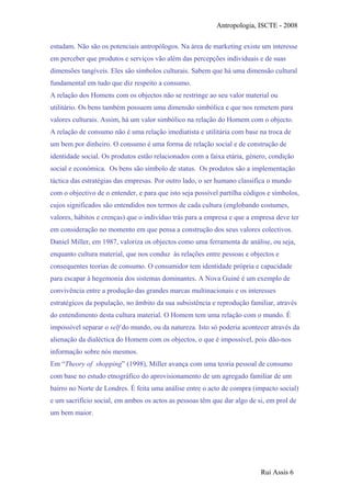 Antropologia, ISCTE - 2008
estudam. Não são os potenciais antropólogos. Na área de marketing existe um interesse
em perceber que produtos e serviços vão além das percepções individuais e de suas
dimensões tangíveis. Eles são símbolos culturais. Sabem que há uma dimensão cultural
fundamental em tudo que diz respeito a consumo.
A relação dos Homens com os objectos não se restringe ao seu valor material ou
utilitário. Os bens também possuem uma dimensão simbólica e que nos remetem para
valores culturais. Assim, há um valor simbólico na relação do Homem com o objecto.
A relação de consumo não é uma relação imediatista e utilitária com base na troca de
um bem por dinheiro. O consumo é uma forma de relação social e de construção de
identidade social. Os produtos estão relacionados com a faixa etária, género, condição
social e económica. Os bens são símbolo de status. Os produtos são a implementação
táctica das estratégias das empresas. Por outro lado, o ser humano classifica o mundo
com o objectivo de o entender, e para que isto seja possível partilha códigos e símbolos,
cujos significados são entendidos nos termos de cada cultura (englobando costumes,
valores, hábitos e crenças) que o indivíduo trás para a empresa e que a empresa deve ter
em consideração no momento em que pensa a construção dos seus valores colectivos.
Daniel Miller, em 1987, valoriza os objectos como uma ferramenta de análise, ou seja,
enquanto cultura material, que nos conduz às relações entre pessoas e objectos e
consequentes teorias de consumo. O consumidor tem identidade própria e capacidade
para escapar à hegemonia dos sistemas dominantes. A Nova Guiné é um exemplo de
convivência entre a produção das grandes marcas multinacionais e os interesses
estratégicos da população, no âmbito da sua subsistência e reprodução familiar, através
do entendimento desta cultura material. O Homem tem uma relação com o mundo. É
impossível separar o self do mundo, ou da natureza. Isto só poderia acontecer através da
alienação da dialéctica do Homem com os objectos, o que é impossível, pois dão-nos
informação sobre nós mesmos.
Em “Theory of shopping” (1998), Miller avança com uma teoria pessoal de consumo
com base no estudo etnográfico do aprovisionamento de um agregado familiar de um
bairro no Norte de Londres. É feita uma análise entre o acto de compra (impacto social)
e um sacrifício social, em ambos os actos as pessoas têm que dar algo de si, em prol de
um bem maior.
Rui Assis 6
 