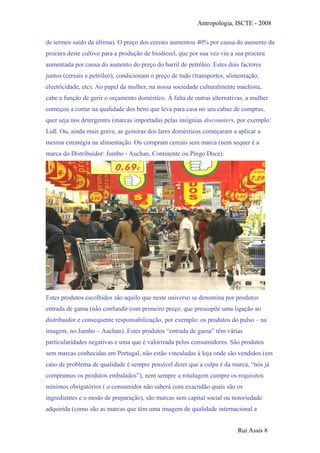 Antropologia, ISCTE - 2008
de termos saído da última). O preço dos cereais aumentou 40% por causa do aumento da
procura deste cultivo para a produção de biodiesel, que por sua vez viu a sua procura
aumentada por causa do aumento do preço do barril de petróleo. Estes dois factores
juntos (cereais e petróleo), condicionam o preço de tudo (transportes, alimentação,
electricidade, etc). Ao papel da mulher, na nossa sociedade culturalmente machista,
cabe a função de gerir o orçamento doméstico. À falta de outras alternativas, a mulher
começou a cortar na qualidade dos bens que leva para casa no seu cabaz de compras,
quer seja nos detergentes (marcas importadas pelas insígnias discounters, por exemplo:
Lidl. Ou, ainda mais grave, as gestoras dos lares domésticos começaram a aplicar a
mesma estratégia na alimentação. Ou compram cereais sem marca (nem sequer é a
marca do Distribuidor: Jumbo - Auchan, Continente ou Pingo Doce).
Estes produtos escolhidos são aquilo que neste universo se denomina por produtos
entrada de gama (não confundir com primeiro preço, que pressupõe uma ligação ao
distribuidor e consequente responsabilização, por exemplo: os produtos do pulso – na
imagem, no Jumbo – Auchan). Estes produtos “entrada de gama” têm várias
particularidades negativas e uma que é valorizada pelos consumidores. São produtos
sem marcas conhecidas em Portugal, não estão vinculadas à loja onde são vendidos (em
caso de problema de qualidade é sempre possível dizer que a culpa é da marca, “nós já
compramos os produtos embalados”), nem sempre a rotulagem cumpre os requisitos
mínimos obrigatórios ( o consumidor não saberá com exactidão quais são os
ingredientes e o modo de preparação), são marcas sem capital social ou notoriedade
adquirida (como são as marcas que têm uma imagem de qualidade internacional a
Rui Assis 8
 