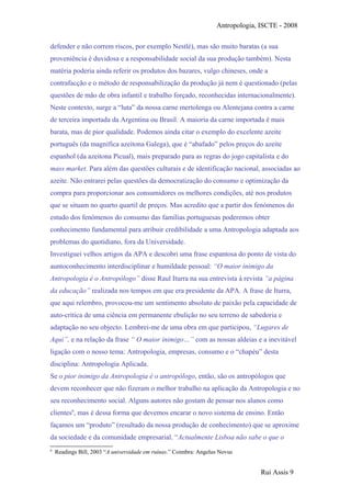 Antropologia, ISCTE - 2008
defender e não correm riscos, por exemplo Nestlé), mas são muito baratas (a sua
proveniência é duvidosa e a responsabilidade social da sua produção também). Nesta
matéria poderia ainda referir os produtos dos bazares, vulgo chineses, onde a
contrafacção e o método de responsabilização da produção já nem é questionado (pelas
questões de mão de obra infantil e trabalho forçado, reconhecidas internacionalmente).
Neste contexto, surge a “luta” da nossa carne mertolenga ou Alentejana contra a carne
de terceira importada da Argentina ou Brasil. A maioria da carne importada é mais
barata, mas de pior qualidade. Podemos ainda citar o exemplo do excelente azeite
português (da magnífica azeitona Galega), que é “abafado” pelos preços do azeite
espanhol (da azeitona Picual), mais preparado para as regras do jogo capitalista e do
mass market. Para além das questões culturais e de identificação nacional, associadas ao
azeite. Não entrarei pelas questões da democratização do consumo e optimização da
compra para proporcionar aos consumidores os melhores condições, até nos produtos
que se situam no quarto quartil de preços. Mas acredito que a partir dos fenómenos do
estudo dos fenómenos do consumo das famílias portuguesas poderemos obter
conhecimento fundamental para atribuir credibilidade a uma Antropologia adaptada aos
problemas do quotidiano, fora da Universidade.
Investiguei velhos artigos da APA e descobri uma frase espantosa do ponto de vista do
auntoconhecimento interdisciplinar e humildade pessoal: “O maior inimigo da
Antropologia é o Antropólogo” disse Raul Iturra na sua entrevista à revista “a página
da educação” realizada nos tempos em que era presidente da APA. A frase de Iturra,
que aqui relembro, provocou-me um sentimento absoluto de paixão pela capacidade de
auto-crítica de uma ciência em permanente ebulição no seu terreno de sabedoria e
adaptação no seu objecto. Lembrei-me de uma obra em que participou, “Lugares de
Aqui”, e na relação da frase “ O maior inimigo…” com as nossas aldeias e a inevitável
ligação com o nosso tema: Antropologia, empresas, consumo e o “chapéu” desta
disciplina: Antropologia Aplicada.
Se o pior inimigo da Antropologia é o antropólogo, então, são os antropólogos que
devem reconhecer que não fizeram o melhor trabalho na aplicação da Antropologia e no
seu reconhecimento social. Alguns autores não gostam de pensar nos alunos como
clientes6
, mas é dessa forma que devemos encarar o novo sistema de ensino. Então
façamos um “produto” (resultado da nossa produção de conhecimento) que se aproxime
da sociedade e da comunidade empresarial. “Actualmente Lisboa não sabe o que o
6
Readings Bill, 2003 “A universidade em ruínas.” Coimbra: Angelus Novus
Rui Assis 9
 