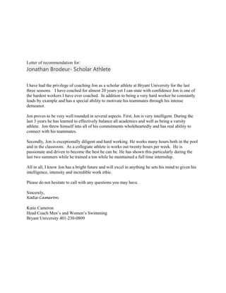 Letter of recommendation for:
Jonathan Brodeur- Scholar Athlete
I have had the privilege of coaching Jon as a scholar athlete at Bryant University for the last
three seasons. I have coached for almost 20 years yet I can state with confidence Jon is one of
the hardest workers I have ever coached. In addition to being a very hard worker he constantly
leads by example and has a special ability to motivate his teammates through his intense
demeanor.
Jon proves to be very well rounded in several aspects. First, Jon is very intelligent. During the
last 3 years he has learned to effectively balance all academics and well as being a varsity
athlete. Jon threw himself into all of his commitments wholeheartedly and has real ability to
connect with his teammates.
Secondly, Jon is exceptionally diligent and hard working. He works many hours both in the pool
and in the classroom. As a collegiate athlete is works out twenty hours per week. He is
passionate and driven to become the best he can be. He has shown this particularly during the
last two summers while he trained a ton while he maintained a full time internship.
All in all, I know Jon has a bright future and will excel in anything he sets his mind to given his
intelligence, intensity and incredible work ethic.
Please do not hesitate to call with any questions you may have.
Sincerely,
Katie Cameron
Katie Cameron
Head Coach Men’s and Women’s Swimming
Bryant University 401-230-0809
 