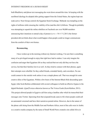 INTERNET FREEDOM AS A HUMAN RIGHT
9
both Blackberry and phone text messaging also went down around this time. In keeping with the
neoliberal ideology he adopted after getting support from the United States, the regime kept one
node active: Noor Group controls the Egyptian Stock Exchange. Mubarak was trampling on the
rights of millions while ensuring the viability of his (and the elite’s) billions. Though he probably
was attempting to squash the online rebellion on Facebook saw over 90,000 members
announcing their intentions to attend a day of protest (‫يد‬ ‫ع‬‫س‬ ‫د‬ ‫خال‬ ‫نا‬ ‫ل‬ ‫,ك‬ 2011) the former
president did not think about what would happen when people could no longer communicate
from the comfort of their own homes.
Reconnecting.
I have woken up in the morning without my Internet working. I’m sure that is something
many of us privileged enough to enjoy that right have had to endure. I can only imagine the
confusion and anger that Egyptians felt as they realized that not only did they not have the
service, but that their families lost it as well. As they tried to connect with their phones, again
their attempts were rebuffed. So they called friends, extended family, and coworkers. No one
could connect to the outside work unless it was a simple phone call. That was enough for some
creative allies of the Egyptians. Within a few hours of the Internet Black Hole descending upon
Egypt, John Scott-Railton collaborated with several colleagues to build an effective bypass to the
digital blockade: @jan25voices otherwise known as The Voices Feeds (Scott-Railton, 2011).
This project allowed people in Egypt to call him using a landline after which he transcribed their
messages onto Twitter. Spawning from that @speak2tweak came to life where people could call
an automated voicemail and have their narratives posted online. However, due to the nature of
the phone calls being from the Middle East and Northern Africa, most of the calls were in Arabic
so a creative media company by the name of Small World News created a site called Alive.in
 
