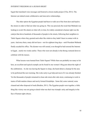 INTERNET FREEDOM AS A HUMAN RIGHT
10
Egypt that translated voice messages and fostered a citizen-media project (Vila, 2011). The
Internet can indeed create collaborative and innovative relationships.
The other option the Egyptian people had been to walk out of the front door and head to
the streets in order to find out what was going on. This was precisely the result that Mubarak was
looking to avoid. His attack on what will, in time, be widely considered a human right was the
catalyst that drove hundreds of thousands of people to the streets, following their neighbors to
Tahrir Square where they greeted each other like relatives they hadn’t been in contact with in
years. And once there, many did not leave—not for eighteen long days—until President Mubarak
finally seceded his office. The dictator was still ousted, even though he had restored the Internet
to Egypt…nearly two weeks earlier. Those who were not already in the throng ventured down to
celebrate with the masses.
What lessons were learned from Tahrir Square? While there are probably too many to list
here, an excellent and typical example can be found in one woman’s blog post about the night of
the celebrations. As she was leaving the Square to sleep, she heard about a cleanup for the area
to be performed the next morning. She woke early to go help and most of it was already finished.
Yet the thousands of people remained to clean side street after side street, continuing to work in
teams of both random chance and newly formed friendships. Some fed, some watered, some
cleaned and other disposed of trash (Ibrahim, 2011). The Egyptian people were together; a little
thing like victory was not going to derail what was their true triumph: unity and integrity in the
face of human rights abuses.
 