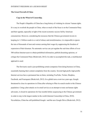 INTERNET FREEDOM AS A HUMAN RIGHT
11
The Great Firewall of China
Cogs in the Wheel of Censorship.
The People’s Republic of China has a long history of violating its citizens’ human rights.
It is easy to overlook the people in China, when so much of the focus is on the Communist Party
and their agenda, especially in light of the recent economic success fed by American
consumerism. However, considering the resources that the Chinese government invests in
keeping its 1.3 billion wards in a void of silence and misinformation, it is impossible to ignore
the tens of thousands of men and women earning their wages by suppressing the freedom of
expression of their kinsmen. No automatic service can yet regulate the real-time efforts of over
500 million Internet-users to obtain prohibited information, publish dissenting opinions, or
critique the Communist Party (Moskvitch, 2012). In order to accomplish this task, a multifaceted
approach is used.
The first tactic used is just prohibiting certain companies from doing business in China,
essentially banning their content completely from the country. Several high-profit, high profile
Internet services have a permanent ban on them, including YouTube, Twitter, Dropbox,
Facebook, and Foursquare (Moskvitch, 2012). In a global news event two years ago, Google
threatened to close its operations in China after refusing to filter its search results to the Chinese
population. Citing cyber-attacks on its email service as an attempt to route out human rights
advocates, it closed its operations for four months before acquiescing to the Chinese government
in order to stay in the largest market in the world (Internet Censorship in China, 2010).
Nevertheless, China has still prohibited Google+ and the new Google Drive (Moskvitch, 2012).
 