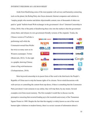 INTERNET FREEDOM AS A HUMAN RIGHT
12
Aside from blacklisting some of the most popular web-services and humanity-connecting
tools on the planet, the Ruling Party also forces domestic Internet companies and websites to
“employ people who monitor and delete objectionable content; tens of thousands of others are
paid to ‘guide’ bulletin board Web exchanges in the government’s favor” (Internet Censorship in
China, 2010). One of the perks of disallowing these sites into the market is that the government
clones them, and releases its own government-friendly versions of the originals. Youku, the
Chinese version of YouTube is
preforming well while the
Communist-owned Sina Weibo
has twice as many users as its
Western counterpart, Twitter
(Moskvitch, 2012). To the right
is a graphic showing Chinese
clones of big web-businesses
(Techspectations, 2010).
Strict keyword censorship in its purest form of the word is the third tactic the People’s
Republic of China uses to strip the human rights of its citizens. Never mind discussions with
web-services or controlling the content from top-down, if there is something that the Communist
Party just doesn’t want someone to say online, they will stop them; by any means. Several
examples exist from recent memory. The first example I would like to discuss was the
preemptive censoring that occurred leading up to the twentieth anniversary of the Tiananmen
Square Protest in 1989. Despite the fact that this tragedy is widely known as one of the worst
human rights violations in modern history, there is a severe vacuum of information about it
 