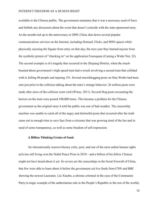INTERNET FREEDOM AS A HUMAN RIGHT
13
available to the Chinese public. The government maintains that it was a necessary used of force
and forbids any discussion about the event that doesn’t coincide with the state-sponsored story.
As the months led up to the anniversary in 2009, China shut down several popular
communications services on the Internet, including Hotmail, Flickr, and MSN spaces while
physically securing the Square from entry on that day; the next year they banned anyone from
the symbolic protest of “checking in” on the application Foursquare (Casting a Wider Net, 32).
The second example is of a tragedy that occurred in the Zhejiang District, when the much-
boasted about government’s high-speed train had a wreck involving a second train that collided
with it, killing 40 people and injuring 191. Several microblogging posts on Sina Weibo had been
sent just prior to the collision talking about the train’s strange behavior; 26 million posts were
made after news of the collision went viral (Wines, 2011). Several blog posts recounting the
horrors on the train were posted 100,000 times. This became a problem for the Chinese
government as the original story it told the public was one of bad weather. The censorship
machine was unable to catch all of the angry and distrustful posts that occurred after the truth
came out in enough time to save face from a citizenry that was growing tired of the lies and in
need of some transparency, as well as some freedom of self-expression.
A Billion Thinking Grains of Sand.
An internationally renown literary critic, poet, and one of the most ardent human rights
activists still living won the Nobel Peace Prize in 2010—and a billion of his fellow Chinese
might not have heard about it yet. So severe are the censorships in the Great Firewall of China,
that few were able to learn about it before the government cut live feeds from CNN and BBC
showing the newest Laureates. Liu Xiaobo, a chronic-criminal in the eyes of the Communist
Party (a tragic example of the authoritarian rule in the People’s Republic to the rest of the world),
 