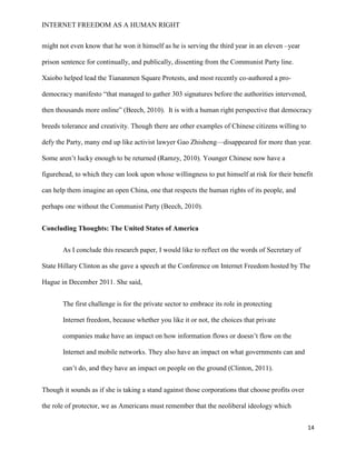 INTERNET FREEDOM AS A HUMAN RIGHT
14
might not even know that he won it himself as he is serving the third year in an eleven –year
prison sentence for continually, and publically, dissenting from the Communist Party line.
Xaiobo helped lead the Tiananmen Square Protests, and most recently co-authored a pro-
democracy manifesto “that managed to gather 303 signatures before the authorities intervened,
then thousands more online” (Beech, 2010). It is with a human right perspective that democracy
breeds tolerance and creativity. Though there are other examples of Chinese citizens willing to
defy the Party, many end up like activist lawyer Gao Zhisheng—disappeared for more than year.
Some aren’t lucky enough to be returned (Ramzy, 2010). Younger Chinese now have a
figurehead, to which they can look upon whose willingness to put himself at risk for their benefit
can help them imagine an open China, one that respects the human rights of its people, and
perhaps one without the Communist Party (Beech, 2010).
Concluding Thoughts: The United States of America
As I conclude this research paper, I would like to reflect on the words of Secretary of
State Hillary Clinton as she gave a speech at the Conference on Internet Freedom hosted by The
Hague in December 2011. She said,
The first challenge is for the private sector to embrace its role in protecting
Internet freedom, because whether you like it or not, the choices that private
companies make have an impact on how information flows or doesn’t flow on the
Internet and mobile networks. They also have an impact on what governments can and
can’t do, and they have an impact on people on the ground (Clinton, 2011).
Though it sounds as if she is taking a stand against those corporations that choose profits over
the role of protector, we as Americans must remember that the neoliberal ideology which
 