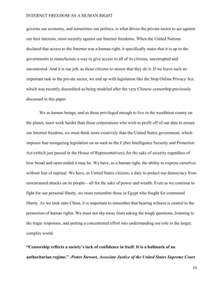 INTERNET FREEDOM AS A HUMAN RIGHT
15
governs our economy, and sometimes our politics, is what drives the private sector to act against
our best interests, most recently against our Internet freedoms. When the United Nations
declared that access to the Internet was a human right, it specifically states that it is up to the
governments to manufacture a way to give access to all of its citizens, uncorrupted and
uncontested. And it is our job, as those citizens to ensure that they do it. If we leave such an
important task to the private sector, we end up with legislation like the Stop Online Privacy Act,
which was recently discredited as being modeled after the very Chinese censorship previously
discussed in this paper.
We as human beings, and as those privileged enough to live in the wealthiest county on
the planet, must work harder than those corporations who wish to profit off of our data to ensure
our Internet freedom; we must think more creatively than the United States government, which
imposes fear-mongering legislation on us such as the Cyber Intelligence Security and Protection
Act (which just passed in the House of Representatives), for the sake of security regardless of
how broad and open-ended it may be. We have, as a human right, the ability to express ourselves
without fear of reprisal. We have, as United States citizens, a duty to protect our democracy from
unwarranted attacks on its people—all for the sake of power and wealth. Even as we continue to
fight for our personal liberty, we must remember those in Egypt who fought for communal
liberty. As we look onto China, it is important to remember that bearing witness is central to the
promotion of human rights. We must not shy away from asking the tough questions, listening to
the tragic responses, and putting a concentrated effort into understanding our role in the larger,
complex world.
“Censorship reflects a society’s lack of confidence in itself. It is a hallmark of an
authoritarian regime.” -Potter Stewart, Associate Justice of the United States Supreme Court
 