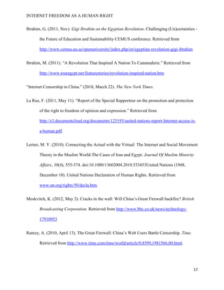INTERNET FREEDOM AS A HUMAN RIGHT
17
Ibrahim, G. (2011, Nov). Gigi Ibrahim on the Egyptian Revolution. Challenging (Un)certainties -
the Future of Education and Sustainability CEMUS conference. Retrieved from
http://www.cemus.uu.se/openuniversity/index.php/en/egyptian-revolution-gigi-ibrahim
Ibrahim, M. (2011). “A Revolution That Inspired A Nation To Camaraderie.” Retrieved from
http://www.touregypt.net/featurestories/revolution-inspired-nation.htm
“Internet Censorship in China.” (2010, March 22). The New York Times.
La Rue, F. (2011, May 11). “Report of the Special Rapporteur on the promotion and protection
of the right to freedom of opinion and expression.” Retrieved from
http://s3.documentcloud.org/documents/125193/united-nations-report-Internet-access-is-
a-human.pdf.
Lerner, M. Y. (2010). Connecting the Actual with the Virtual: The Internet and Social Movement
Theory in the Muslim World-The Cases of Iran and Egypt. Journal Of Muslim Minority
Affairs, 30(4), 555-574. doi:10.1080/13602004.2010.533453United Nations (1948,
December 10). United Nations Declaration of Human Rights. Retrieved from
www.un.org/rights/50/decla.htm.
Moskvitch, K. (2012, May 2). Cracks in the wall: Will China’s Great Firewall backfire? British
Broadcasting Corporation. Retrieved from http://www.bbc.co.uk/news/technology-
17910953
Ramzy, A. (2010, April 13). The Great Firewall: China’s Web Users Battle Censorship. Time.
Retrieved from http://www.time.com/time/world/article/0,8599,1981566,00.html.
 