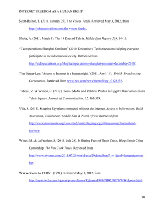 INTERNET FREEDOM AS A HUMAN RIGHT
18
Scott-Railton, J. (2011, January 27). The Voices Feeds. Retrieved May 3, 2012, from
http://johnscottrailton.com/the-voices-feeds/.
Shokr, A. (2011, March 1). The 18 Days of Tahrir. Middle East Report, 258, 14-19.
“Techspectations Shanghai Seminars” (2010, December). Techspectations: helping everyone
participate in the information society. Retrieved from
http://techspectations.org/blog/techspectations-shanghai-seminars-december-2010/.
Tim Berner-Lee: ‘Access to Internet is a human right.’ (2011, April 19). British Broadcasting
Corporation. Retrieved from www.bcc.com/news/technology-13124335.
Tufekci, Z., & Wilson, C. (2012). Social Media and Political Protest in Egypt: Observations from
Tahrir Square. Journal of Communication, 62, 363-379.
Vila, S. (2011). Keeping Egyptians connected without the Internet. Access to Information, Build
Awareness, Collaborate, Middle East & North Africa. Retrieved from
http://www.movements.org/case-study/entry/keeping-egyptians-connected-without-
Internet/.
Wines, M., & LaFraniere, S. (2011, July 28). In Baring Facts of Train Crash, Blogs Erode China
Censorship. The New York Times. Retrieved from
http://www.nytimes.com/2011/07/29/world/asia/29china.html?_r=1&ref=Internetcensors
hip.
WWWelcome to CERN!. (1998). Retrieved May 3, 2012, from
http://press.web.cern.ch/press/pressreleases/Releases1998/PR07.98EWWWelcome.html.
 