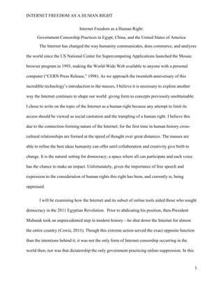 INTERNET FREEDOM AS A HUMAN RIGHT
1
Internet Freedom as a Human Right:
Government Censorship Practices in Egypt, China, and the United States of America
The Internet has changed the way humanity communicates, does commerce, and analyzes
the world since the US National Center for Supercomputing Applications launched the Mosaic
browser program in 1993, making the World-Wide Web available to anyone with a personal
computer (“CERN Press Release,” 1998). As we approach the twentieth anniversary of this
incredible technology’s introduction to the masses, I believe it is necessary to explore another
way the Internet continues to shape our world: giving form to concepts previously unobtainable.
I chose to write on the topic of the Internet as a human right because any attempt to limit its
access should be viewed as social castration and the trampling of a human right. I believe this
due to the connection-forming nature of the Internet; for the first time in human history cross-
cultural relationships are formed at the speed of thought over great distances. The masses are
able to refine the best ideas humanity can offer until collaboration and creativity give birth to
change. It is the natural setting for democracy; a space where all can participate and each voice
has the chance to make an impact. Unfortunately, given the importance of free speech and
expression to the consideration of human rights this right has been, and currently is, being
oppressed.
I will be examining how the Internet and its subset of online tools aided those who sought
democracy in the 2011 Egyptian Revolution. Prior to abdicating his position, then-President
Mubarak took an unprecedented step in modern history—he shut down the Internet for almost
the entire country (Cowie, 2011). Though this extreme action served the exact opposite function
than the intentions behind it, it was not the only form of Internet censorship occurring in the
world then; nor was that dictatorship the only government practicing online-suppression. In this
 