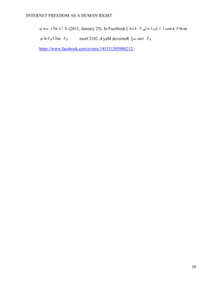 INTERNET FREEDOM AS A HUMAN RIGHT
19
‫يد‬ ‫ع‬‫س‬ ‫د‬ ‫خال‬ ‫نا‬ ‫ل‬ ‫.ك‬ (2011, January 25). In Facebook [ ‫ساد‬ ‫ف‬ ‫ال‬ ‫لى‬ ‫ع‬ ‫ثورة‬ ‫ل‬ ‫ل‬ ‫ضب‬ ‫غ‬ ‫ال‬ ‫عة‬‫جم‬
‫لم‬ ‫ظ‬ ‫وال‬ ‫ة‬ ‫بطال‬ ‫وال‬ morf 2102 ,4 yaM deveirteR .]‫ب‬ ‫عذي‬‫ت‬ ‫وال‬
https://www.facebook.com/events/141531305908212/.
 