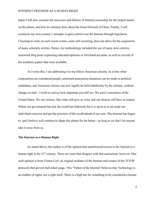 INTERNET FREEDOM AS A HUMAN RIGHT
2
paper I will also examine the successes and failures of Internet censorship for the largest nation
on the planet, and how its citizenry feels about the Great Firewall of China. Finally, I will
scrutinize my own country’s attempts to gain control over the Internet through legislation.
Choosing to write on such recent events, some still occurring, does not allow for the acquisition
of many scholarly articles. Hence, my methodology included the use of many news articles,
renowned blog posts expressing educated opinions or first-hand accounts, as well as several of
the academic papers that were available.
As I write this, I am addressing it to my fellow American citizens. In a time when
corporations are considered people, unlimited anonymous donations can be made to political
candidates, and American citizens can now legally be held indefinitely by the military, without
charges or trial—I wish to convey how important you still are. We aren’t consumers of the
United States. We are citizens. Our votes still give us voice and our choices still have an impact.
Where our government has led, the world has followed; but it is up to us to set aside our
individual concerns and put the priorities of the world ahead of our own. The Internet has begun
to, and I believe will continue to shape this planet for the better—as long as we don’t let anyone
take it away from us.
The Internet as a Human Right
As stated above, this author is of the opinion that unobstructed access to the Internet is a
human right in the 21st
century. There are some that disagree with that assessment, however. One
such opinion is from Vinton Cerf, an original architect of the Internet and creator of the TCP/IP
protocols that govern individual usage. This “Father of the Internet” believes that “technology is
an enabler of rights, not a right itself. There is a high bar for something to be considered a human
 
