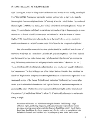 INTERNET FREEDOM AS A HUMAN RIGHT
3
right. Loosely put, it must be things that we as humans need in order to lead healthy, meaningful
lives” (Cerf, 2012). As esteemed a computer engineer and innovator as Cerf is, his idea of a
human right is fundamentally based in the 20th
century. When the United Nations Declaration of
Human Rights (UNDHR) was framed, they looked forward with hope and optimism. Article 27
states: “Everyone has the right freely to participate in the cultural life of the community, to enjoy
the arts and to share is scientific advancement and its benefits” (UN Declaration of Human
Rights, 1948). One of the creators, he may be, but at the time Cerf was not in a position to
envision the Internet as a scientific advancement full of benefits that everyone is eligible for.
One other world-renown scholar whose opinion should be considered is the inventor of
the World-Wide Web. Sir Tim Berners-Lee of CERN gives an enlightened view of his creation
and the impact it has had on the human race. He believes that it has become “an empowering
thing for humanity to be connected at high speed and without borders” (Berners-Lee, 2011).
Those at the highest levels of international cooperation have conclusively agreed with Berners-
Lee’s assessment. The Special Rapporteur of the United Nations, Frank La Rue, published his
report “on the promotion and protection of the right to freedom of opinion and expression” in the
seventeenth session of the Human Rights Council stating that “the Internet has become a key
means by which individuals can exercise their right to freedom of opinion and expression, as
guaranteed by article 19 of the Universal Declaration of Human Rights and the International
Covenant on Civil and Political Rights” (La Rue, 7). What the official goes on to say is worth
noting at length:
Given that the Internet has become an indispensable tool for realizing a range
of human rights, combating inequality, and accelerating development and human
progress, ensuring universal access to the Internet should be a priority for all States.
Each State should thus develop a concrete and effective policy, in consultation with
individuals from all sections of society, including the private sector and relevant
 