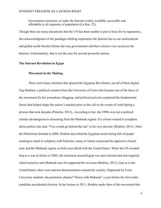 INTERNET FREEDOM AS A HUMAN RIGHT
4
Government ministries, to make the Internet widely available, accessible and
affordable to all segments of population (La Rue, 22).
Though there are many documents that the UN has been unable to put in force for its signatories,
this acknowledgment of the paradigm-shifting importance the Internet has to our multicultural
and global world should reframe the way governments and their citizens view access to the
Internet. Unfortunately, that is not the case for several powerful nations.
The Internet Revolution in Egypt
Movement in the Making.
There were many elements that spurred the Egyptian Revolution, not all of them digital.
Gigi Ibrahim, a political scientist from the University of Cairo who became one of the faces of
the movement for her journalism, blogging, and political activism explained the fundamental
forces that helped shape the nation’s mindset prior to the call to the events of Arab Spring a
process that took decades (Peniche, 2011),. According to her, the 1990s was not a political
climate advantageous to dissenting from the Mubarak regime. If a citizen wanted to complain
about politics she said, “You would go behind the sun” or be very discrete (Ibrahim, 2011). After
the Palestinian Intifada in 2000, Ibrahim described the Egyptian streets being full of people
wanting to stand in solidarity with Palestine, many of whom connected the oppressive Israeli
state and the Mubarak regime as both were allied with the United States. When the US invaded
Iraq in a war of choice in 2003, the sentiment around Egypt was anti-colonial and anti-imperial,
which turned to anti-Mubarak once he supported the invasion (Ibrahim, 2011). Just as in the
United States, there were antiwar demonstrations around the country. Organized by Cairo
University students, the protestors chanted “Down with Mubarak” a year before the first multi-
candidate presidential election. In her lecture in 2011, Ibrahim spoke then of the movement that
 