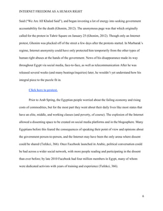 INTERNET FREEDOM AS A HUMAN RIGHT
6
Said (“We Are All Khaled Said”), and began investing a lot of energy into seeking government
accountability for the death (Ghonim, 2012). The anonymous page was that which originally
called for the protest in Tahrir Square on January 25 (Ghonim, 2012). Though only an Internet
protest, Ghonim was plucked off of the street a few days after the protests started. In Murbarak’s
regime, Internet anonymity could have only protected him temporarily from the other types of
human right abuses at the hands of the government. News of his disappearance made its way
throughout Egypt via social media, face-to-face, as well as telecommunication After he was
released several weeks (and many beatings/inquiries) later, he wouldn’t yet understand how his
integral piece to the puzzle fit in.
Click here to protest.
Prior to Arab Spring, the Egyptian people worried about the failing economy and rising
costs of commodities, but for the most part they went about their daily lives like most states that
have an elite, middle, and working classes (and poverty, of course). The explosion of the Internet
allowed a dissenting space to be created on social media platforms and in the blogosphere. Many
Egyptians before this feared the consequences of speaking their point of view and opinions about
the government person-to-person, and the Internet may have been the only arena where dissent
could be shared (Tufekci, 366). Once Facebook launched in Arabic, political conversation could
be had across a wider social network, with more people reading and participating in the dissent
than ever before; by late 2010 Facebook had four million members in Egypt, many of whom
were dedicated activists with years of training and experience (Tufekci, 366).
 