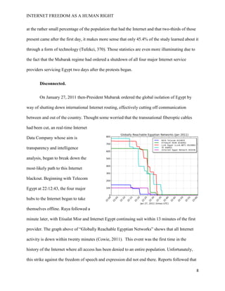 INTERNET FREEDOM AS A HUMAN RIGHT
8
at the rather small percentage of the population that had the Internet and that two-thirds of those
present came after the first day, it makes more sense that only 45.4% of the study learned about it
through a form of technology (Tufekci, 370). Those statistics are even more illuminating due to
the fact that the Mubarak regime had ordered a shutdown of all four major Internet service
providers servicing Egypt two days after the protests began.
Disconnected.
On January 27, 2011 then-President Mubarak ordered the global isolation of Egypt by
way of shutting down international Internet routing, effectively cutting off communication
between and out of the country. Thought some worried that the transnational fiberoptic cables
had been cut, an real-time Internet
Data Company whose aim is
transparency and intelligence
analysis, began to break down the
most-likely path to this Internet
blackout. Beginning with Telecom
Egypt at 22:12:43, the four major
hubs to the Internet began to take
themselves offline. Raya followed a
minute later, with Etisalat Misr and Internet Egypt continuing suit within 13 minutes of the first
provider. The graph above of “Globally Reachable Egyptian Networks” shows that all Internet
activity is down within twenty minutes (Cowie, 2011). This event was the first time in the
history of the Internet where all access has been denied to an entire population. Unfortunately,
this strike against the freedom of speech and expression did not end there. Reports followed that
 
