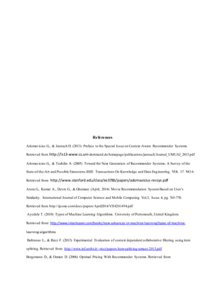 References
Adomavicius G., & Jannach D. (2013) Preface to the Special Issue on Context-Aware Recommender Systems.
Retrieved from http://ls13-www.cs.uni-dortmund.de/homepage/publications/jannach/Journal_UMUAI_2013.pdf
Adomavicius G., & Tuzhilin A. (2005) Toward the Next Generation of Recommender Systems: A Survey of the
State-of-the-Art and Possible Extensions.IEEE Transactions On Knowledge and Data Engineering. VOL 17. NO 6.
Retrieved from: http://www.stanford.edu/class/ee378b/papers/adomavicius-recsys.pdf
Arora G., Kumar A., Devre G., & Ghumare (April, 2014) Movie Recommendation SystemBased on User’s
Similarity. International Journal of Computer Science and Mobile Computing. Vol.3, Issue.4, pg. 765-770.
Retrieved from http://ijcsmc.com/docs/papers/April2014/V3I4201494.pdf
Ayodele T. (2010) Types of Machine Learning Algorithms. University of Portsmouth, United Kingdom.
Retrieved from: http://www.intechopen.com/books/new-advances-in-machine-learning/types-of-machine-
learning-algorithms
Baltrunas L., & Ricci F. (2013) Experimental Evaluation of context dependent collaborative filtering using item
splitting. Retrieved from: http://www.inf.unibz.it/~ricci/papers/item-splitting-umuai-2013.pdf
Bergemann D., & Ozmen D. (2006) Optimal Pricing With Recommender Systems. Retrieved from:
 