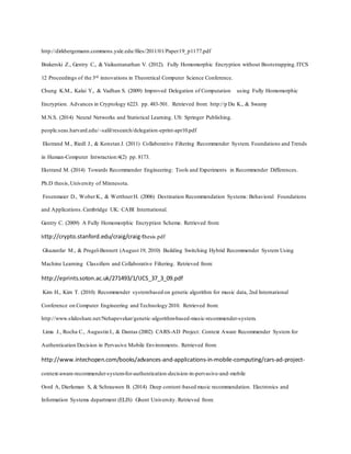 http://dirkbergemann.commons.yale.edu/files/2011/01/Paper19_p1177.pdf
Brakerski Z., Gentry C., & Vaikuntanathan V. (2012). Fully Homomorphic Encryption without Bootstrapping.ITCS
12 Proceedings of the 3rd innovations in Theoretical Computer Science Conference.
Chung K.M., Kalai Y., & Vadhan S. (2009) Improved Delegation of Computation using Fully Homomorphic
Encryption. Advances in Cryptology 6223. pp. 483-501. Retrieved from: http://p Du K., & Swamy
M.N.S. (2014) Neural Networks and Statistical Learning. US: Springer Publishing.
people.seas.harvard.edu/~salil/research/delegation-eprint-apr10.pdf
Ekstrand M., Riedl J., & Konstan J. (2011) Collaborative Filtering Recommender System. Foundations and Trends
in Human-Computer Intwraction:4(2) pp. 8173.
Ekstrand M. (2014) Towards Recommender Engineering: Tools and Experiments in Recommender Differences.
Ph.D thesis,University of Minnesota.
Fesenmaier D., WoberK., & WerthnerH. (2006) Destination Recommendation Systems: Behavioral Foundations
and Applications.Cambridge UK: CABI International.
Gentry C. (2009) A Fully Homomorphic Encryption Scheme. Retrieved from:
http://crypto.stanford.edu/craig/craig-thesis.pdf
Ghazanfar M., & Prugel-Bennett (August 19, 2010) Building Switching Hybrid Recommender System Using
Machine Learning Classifiers and Collaborative Filtering. Retrieved from:
http://eprints.soton.ac.uk/271493/1/IJCS_37_3_09.pdf
Kim H., Kim T. (2010) Recommender systembased on genetic algorithm for music data, 2nd International
Conference on Computer Engineering and Technology 2010. Retrieved from:
http://www.slideshare.net/Nehapevekar/genetic-algorithm-based-music-recommender-system.
Lima J., Rocha C., Augustin I., & Dantas (2002) CARS-AD Project: Context Aware Recommender System for
Authentication Decision in Pervasive Mobile Environments. Retrieved from:
http://www.intechopen.com/books/advances-and-applications-in-mobile-computing/cars-ad-project-
context-aware-recommender-system-for-authentication-decision-in-pervasive-and-mobile
Oord A, Dierleman S, & Schrauwen B. (2014) Deep content-based music recommendation. Electronics and
Information Systems department (ELIS) Ghent University. Retrieved from:
 
