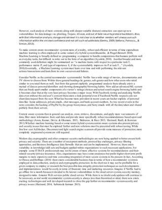 However, such analysis of more contexts along with deeper variable (feature) extraction can open up new
vulnerabilities for data leakage via: phishing, Trojans, Viruses,and out of date security protocol backdoors.Also,
with that information analysis,storageand retrieval itis not clear as to whether vendors will alwaysusesuch
information within the strictestconfidenceand not sell such valuabledata (Gentry, 2009;Stefania, Patrascu,.,&
Simion,2013).
To make context aware recommender systems more of a reality, robust and efficient in terms of time expenditure
machine learning is often employed in some variant of a hybrid systemGhazanfar, & Prugel-Bennett 2010).
Machine Learning is broadly defined as: programming a computer to handle computations that humans perform well
as everyday tasks,but difficult to write out in the form of an algorithm (Ayodele, 2010). Anotherbroader and more
commonly used definition might be summarized as: “a machine learns with respect to a particular task T,
performance metric P, and type of experience E, if the systemreliably improves its P at task T…” (Ayodele,
2010).Essentially, a Machine Learning systemmust learn over time and with performing the relevant
actions/transactions and learn from its own successes and failures.
Consider Netflix as the central recommender systemmodel. Netflix has a wide range of movies , documentaries and
TV shows to choose from. Within these general headings lie genres,sub-genres and how other users who rated
similar to you rated them as well. Just from this general explicitly programmed analysis there already exists a
myriad of data as personalidentifiers and showing demographic/browsing habits. Now add an advanced ML system
that can break apart smaller components of a viewer’s ratings/choices and actual search engine browsing habits and
it becomes clear that at the very least privacy becomes a major issue.With Facebook storing and analyzing Netflix
data even without the end user’s consent there exists a leak potential even if Facebook/Netflix respects a do not
share data request from the user. What has become more prevalent in recent years are hacker exploits of personal
data like: home addresses,private emails, chat messages,and bank account numbers. As two recent events in the
news consider, the hacking of PayPal by the group Anonymous,and Sony emails with all the data taken and shared
publicly from their servers.
Context aware systems then in general can analyze, store, retrieve, disseminate, and apply more vast amounts of
data, filter more information from said data and provide more specifically robust recommendations based upon said
methodology (Arora, Kumar, Devre, & Ghumare, 2013;. Baltrunas, & Ricci 2013; Ekstrand, Riedl, & Konstan
2011).Whether machine learning based or some newer hybrid systemcontext aware systems also present privacy
and security issues that must be explored further and new solutions must be presented with robust testing.While
free/low cost Ad blocker, Disconnect and light search engine scanners all provide some measure of protection,more
complexly engineered systems are still required.
Modern day cryptographic and other computer security methodologies are now being applied to better ensure both
privacy and security. There are a number of encryption methods, protocol key exchanges, privacy filtering
approaches,and Business Intelligence data firewalls that are and can be implemented. However, there exists
variability in knowledge/skill sets and budgets applied within organizations to such necessary applications.For
example some IT/IS/CS professionals may not be aware of more effective systems for recommendation and their
related security/privacy insurance. Also, organizations may have some awareness but prefer higher short term profit
margins to more expensive and time consuming integration of more secure systems in the present.In fact, According
to Owusu and Hoffman (2014) there exists considerable business bias in terms of how a recommender systemis
employed in data collection, analysis and cryptographic protection. In the short run it may not be profitable for a
given company to employ or research the best possible data integrity protection techniques as such developments
and implementations would be costly in terms of financial, time and marketing resources.Imagine if Netflix had to
go offline for a month because it decided to fix known vulnerabilities to the cloud server system,security monkey,
designed to make Amazon Web services public cloud service. While there is no doubt code updates will continue to
be necessary,as real world recommender systemsecurity is always less than theoretical or ideal, there now exists
exciting technologies and well developed research to close the gap further on recommender systemsecurity and
privacy issues ( Ekstrand, 2014; Subrata & Gorman 2013).
 