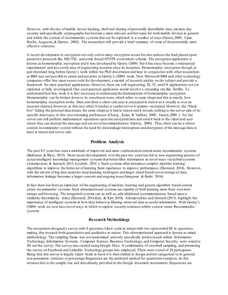 However, with the rise of mobile device hacking, theft and sharing of personally identifiable data, modern day
security and specifically cryptography has become a more relevant and hot topic for both mobile devices in general
and within the context of recommender systems that can be exploited in a number of ways (Gentry,2009; Lima,
Rocha, Augustin,& Dantas , 2002). The researchers will provide a brief summary of some of the potentially more
effective solutions.
A recent development in encryption not only solves many encryption issues but also reduces the load placed upon
protective protocols like SSL/TSL and some forced HTTPS everywhere scheme. The encryption application is
known as homomorphic encryption and it was developed by Gentry (2009) but it has since become a widespread
experimental and less costly area of engineering research since its inception. Homomorphic encryption though,in
part theorized long before Gentry’s work within his PhD dissertation and later in conjunction with other researchers
at IBM was not possible to create and test prior to Gentry’s (2009) work. Now Microsoft/IBM and other technology
companies offer free open source code for development, a myriad of research articles on the subject and provide a
framework for more practical applications. However, there are still engineering, IS, IT, and CS applications not yet
exploited or fully investigated.One such practical application would involve a streaming site like Netflix. To
understand howthis, work it is first necessary to understand the fundamentals of homomorphic encryption.
Homomorphic can be broken down to its constituent roots,which refers to same shape and this is exactly how
homomorphic encryption works Data sent from a client side user is encrypted in transit as it usually is over an
insecure channel, however; in this case when it reaches a vendorserver it remains encrypted.However, the “black
box” hiding the personal data retains the same shape as it had in transit and it reveals nothing to the server side of its
specific data types,in this case streaming preferences (Chung , Kalai, & Vadhan, 2009; Gentry,2009 ). Yet the
server can still perform mathematical operations upon the encrypted data and send it back to the client/end user
where they can decrypt the message and see novelrecommendations (Gentry, 2009). Thus,there can be a robust
context recommender systemwithout the need for data leakage/interception and decryption of the message data at
least in transit and server side.
Problem Analysis
The past 4-5 years has seen a multitude of improved and more sophisticated context aware recommender systems
(Baltrunas & Ricci, 2013). More recent developments over the past two years has led to new engineering process of
actual intelligent knowledge management systems that better filter information in novel ways via hybrid systems
(Adomavicius & Jannach,2013;Ayodele, 2010 ). Such systems often introduce complex machine learning
algorithms to improve the behavior of learning from experience to improve performance (Ekstrand, 2014). However,
with the advent of big data analytics deep learning techniques and larger cloud based serverstorage of data,
information leakage becomes a larger concern and ongoing issue (Sangwan & Rathi 2014).
In fact there has been an explosion of the engineering of machine learning and genetic algorithm based context
aware recommender systems.Such aforementioned systems are capable of both learning more from useritem
ratings and browsing. The integrated systems can as well as, add additional recommendations based upon a
similarity/dissimilarity index (Ekstrand, 2014;Kim & Kim 2010). Adomavichius and Jannach (2013) highlight the
importance of intelligent systems in how they behave at filtering retrieved data as useful information. With Gentry’s
(2009) work we now have novel ways in which to explore security solutions within context aware Recommender
systems.
Research Methodology
The researchers designed a survey with 8 questions Likert scale in nature with two open ended fill in questions,
making this research both quantitative and qualitative in nature. This aforementioned approach is known as mixed
methodology. The sampling frame was not randomized and only specifically professionals within: Information
Technology,Information Systems, Computer Science, Business Technology,and Computer Security, were asked to
fill out the survey.The survey was created using Google Docs. A combination of snowball sampling, and promoting
the survey on Facebook and LinkedIn Technology groups was employed. There were a total of 24 participants.
Being that this survey is largely Likert Scale in basis it is then ordinal in design and not categorical so in general,
non-parametric statistics or percentage frequencies are the preferred method for quantitative analysis. In this
instance due to the sample size and data already provided in the Google document instruments,frequencies are
 