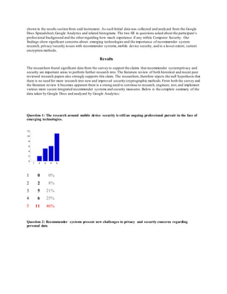 shown in the results section from said instrument. As such Initial data was collected and analyzed from the Google
Docs Spreadsheet,Google Analytics and related histograms. The two fill in questions asked about the participant’s
professional background and the other regarding how much experience if any within Computer Security. Our
findings show significant concerns about: emerging technologies and the importance of recommender system
research, privacy/security issues with recommender systems,mobile device security, and to a lesser extent, current
encryption methods.
Results
The researchers found significant data from the survey to support the claims that recommender systemprivacy and
security are important areas to perform further research into. The literature review of both historical and recent peer
reviewed research papers also strongly supports this claim. The researchers,therefore rejects the null hypothesis that
there is no need for more research into new and improved security/cryptographic methods.From both the survey and
the literature review it becomes apparent there is a strong need to continue to research, engineer, test,and implement
various more secure integrated recommender systems and security measures. Below is the complete summary of the
data taken by Google Docs and analyzed by Google Analytics:
Question 1: The research around mobile device security is still an ongoing professional pursuit in the face of
emerging technologies.
1 0 0%
2 2 8%
3 5 21%
4 6 25%
5 11 46%
Question 2: Recommender systems present new challenges to privacy and security concerns regarding
personal data
 