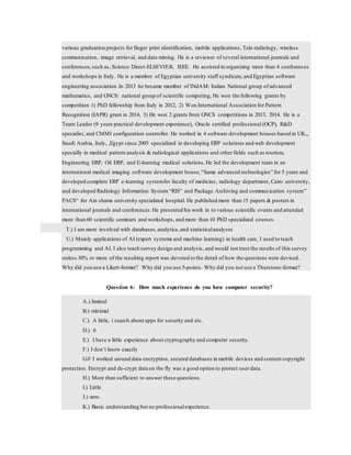 various graduation projects for finger print identification, mobile applications, Tele-radiology, wireless
communication, image retrieval, and data mining. He is a reviewer of several international journals and
conferences,such as, Science Direct-ELSEVIER, IEEE. He assisted in organizing more than 4 conferences
and workshops in Italy. He is a member of Egyptian university staff syndicate,and Egyptian software
engineering association.In 2013 he became member of INdAM: Italian National group of advanced
mathematics, and GNCS: national group of scientific computing, He won the following grants by
competition 1) PhD fellowship from Italy in 2012, 2) Won International Association for Pattern
Recognition (IAPR) grant in 2014, 3) He won 2 grants from GNCS competitions in 2013, 2014. He is a
Team Leader (9 years practical development experience), Oracle certified professional (OCP), R&D
specialist, and CMMI configuration controller. He worked in 4 software development houses based in UK,,
Saudi Arabia, Italy, ,Egypt since 2005 specialized in developing ERP solutions and web development
specially in medical pattern analysis & radiological applications and other fields such as tourism,
Engineering ERP, Oil ERP, and E-learning medical solutions.He led the development team in an
international medical imaging software development house,“Sama advanced technologies” for 5 years and
developed complete ERP e-learning systemfor faculty of medicine, radiology department, Cairo university,
and developed Radiology Information System“RIS” and Package Archiving and communication system”
PACS“ for Ain shams university specialized hospital. He published more than 15 papers & posters in
international journals and conferences.He presented his work in to various scientific events and attended
more than 60 scientific seminars and workshops, and more than 10 PhD specialized courses.
T.) I am more involved with databases,analytics,and statisticalanalyses
U.) Mainly applications of AI (expert systems and machine learning) in health care, I used to teach
programming and AI. I also teach survey design and analysis, and would not trust the results of this survey
unless 30% or more of the resulting report was devoted to the detail of how the questions were devised.
Why did you use a Likert-format? Why did you use 5-points. Why did you not use a Thurstone-format?
Question 6: How much experience do you have computer security?
A.) limited
B.) minimal
C.) A little, i search about apps for security and etc.
D.) 0
E.) I have a little experience about cryptography and computer security.
F.) I don’t know exactly
G.0 I worked around data encryption, secured databases in mobile devices and content copyright
protection. Encrypt and de-crypt data on the fly was a good option to protect user data.
H.) More than sufficient to answer these questions.
I.) Little
J.) zero.
K.) Basic understanding but no professionalexperience.
 