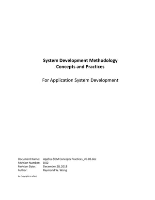 System Development Methodology
Concepts and Practices
For Application System Development
Document Name: AppSys-SDM Concepts Practices_v0-02.doc
Revision Number: 0.02
Revision Date: December 20, 2013
Author: Raymond W. Wong
No Copyrights in effect
 