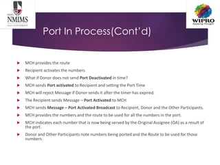 Port In Process(Cont’d)
 MCH provides the route
 Recipient activates the numbers.
 What if Donor does not send Port Deactivated in time?
 MCH sends Port activated to Recipient and setting the Port Time
 MCH will reject Message if Donor sends it after the timer has expired.
 The Recipient sends Message – Port Activated to MCH
 MCH sends Message – Port Activated Broadcast to Recipient, Donor and the Other Participants.
 MCH provides the numbers and the route to be used for all the numbers in the port.
 MCH indicates each number that is now being served by the Original Assignee (OA) as a result of
the port.
 Donor and Other Participants note numbers being ported and the Route to be used for those
numbers.
 