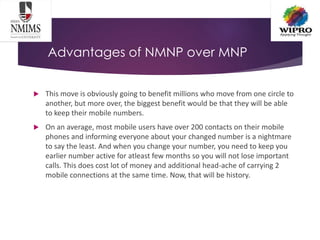 Advantages of NMNP over MNP
 This move is obviously going to benefit millions who move from one circle to
another, but more over, the biggest benefit would be that they will be able
to keep their mobile numbers.
 On an average, most mobile users have over 200 contacts on their mobile
phones and informing everyone about your changed number is a nightmare
to say the least. And when you change your number, you need to keep you
earlier number active for atleast few months so you will not lose important
calls. This does cost lot of money and additional head-ache of carrying 2
mobile connections at the same time. Now, that will be history.
 