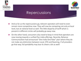 Repercussions
 And as far as the repercussions go, telecom operators will need to even
remain more competitive now. They will now be competing not only at local
level, but at national level as well. The little disparity of tariff which is
present in different circles will probably go away now.
 On the other hand, consumers also need to keep in mind that operators are
now moving towards a unified Pan-India offerings. Recently, Reliance
Communication had announced “One India One Rate” plan where they do
not make any distinction between Local, STD and Roaming. If all providers
go that way, full portability may lose its sheen a bit as well!
 