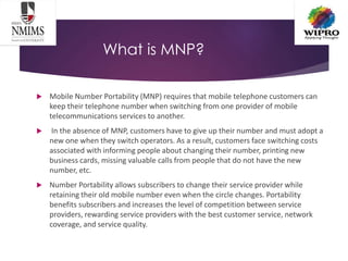 What is MNP?
 Mobile Number Portability (MNP) requires that mobile telephone customers can
keep their telephone number when switching from one provider of mobile
telecommunications services to another.
 In the absence of MNP, customers have to give up their number and must adopt a
new one when they switch operators. As a result, customers face switching costs
associated with informing people about changing their number, printing new
business cards, missing valuable calls from people that do not have the new
number, etc.
 Number Portability allows subscribers to change their service provider while
retaining their old mobile number even when the circle changes. Portability
benefits subscribers and increases the level of competition between service
providers, rewarding service providers with the best customer service, network
coverage, and service quality.
 