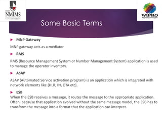 Some Basic Terms
 MNP Gateway
MNP gateway acts as a mediator
 RMS
RMS {Resource Management System or Number Management System} application is used
to manage the operator inventory.
 ASAP
ASAP (Automated Service activation program) is an application which is integrated with
network elements like {HLR, IN, OTA etc}.
 ESB
When the ESB receives a message, it routes the message to the appropriate application.
Often, because that application evolved without the same message model, the ESB has to
transform the message into a format that the application can interpret.
 