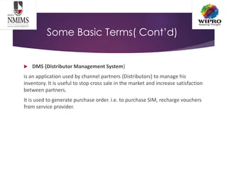 Some Basic Terms( Cont’d)
 DMS {Distributor Management System}
is an application used by channel partners {Distributors} to manage his
inventory. It is useful to stop cross sale in the market and increase satisfaction
between partners.
It is used to generate purchase order. i.e. to purchase SIM, recharge vouchers
from service provider.
 