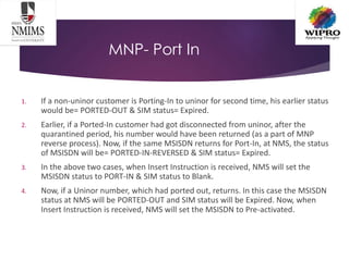 MNP- Port In
1. If a non-uninor customer is Porting-In to uninor for second time, his earlier status
would be= PORTED-OUT & SIM status= Expired.
2. Earlier, if a Ported-In customer had got disconnected from uninor, after the
quarantined period, his number would have been returned (as a part of MNP
reverse process). Now, if the same MSISDN returns for Port-In, at NMS, the status
of MSISDN will be= PORTED-IN-REVERSED & SIM status= Expired.
3. In the above two cases, when Insert Instruction is received, NMS will set the
MSISDN status to PORT-IN & SIM status to Blank.
4. Now, if a Uninor number, which had ported out, returns. In this case the MSISDN
status at NMS will be PORTED-OUT and SIM status will be Expired. Now, when
Insert Instruction is received, NMS will set the MSISDN to Pre-activated.
 