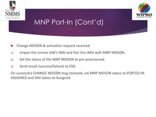 MNP Port-In (Cont’d)
 Change MSISDN & activation request received:
1) Unpair the Uninor SIM’s IMSI and Pair this IMSI with MNP MSISDN.
2) Set the status of the MNP MSISDN to pre-provisioned.
3) Send result (success/failure) to ESB.
On successful CHANGE MSISDN msg received, set MNP MSISDN status to PORTED-IN
ASSIGNED and SIM status to Assigned.
 