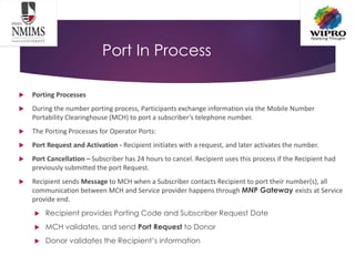 Port In Process
 Porting Processes
 During the number porting process, Participants exchange information via the Mobile Number
Portability Clearinghouse (MCH) to port a subscriber’s telephone number.
 The Porting Processes for Operator Ports:
 Port Request and Activation - Recipient initiates with a request, and later activates the number.
 Port Cancellation – Subscriber has 24 hours to cancel. Recipient uses this process if the Recipient had
previously submitted the port Request.
 Recipient sends Message to MCH when a Subscriber contacts Recipient to port their number(s), all
communication between MCH and Service provider happens through MNP Gateway exists at Service
provide end.
 Recipient provides Porting Code and Subscriber Request Date
 MCH validates, and send Port Request to Donor
 Donor validates the Recipient’s information
 