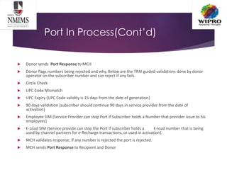 Port In Process(Cont’d)
 Donor sends Port Response to MCH
 Donor flags numbers being rejected and why. Below are the TRAI guided validations done by donor
operator on the subscriber number and can reject if any fails.
 Circle Check
 UPC Code Mismatch
 UPC Expiry {UPC Code validity is 15 days from the date of generation}
 90 days validation {subscriber should continue 90 days in service provider from the date of
activation}
 Employee SIM {Service Provider can stop Port if Subscriber holds a Number that provider issue to his
employees}
 E-Load SIM {Service provide can stop the Port if subscriber holds a E-load number that is being
used by channel partners for e-Recharge transactions, or used in activation}.
 MCH validates response; if any number is rejected the port is rejected.
 MCH sends Port Response to Recipient and Donor
 
