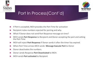 Port In Process(Cont’d)
 If Port is accepted, MCH provides the Port Time for activation
 Recipient notes numbers rejected for porting and why.
 What if Donor does not send Port Response message on time?
 MCH sends Port Response to Recipient and Donor accepting the port and setting
the Port Time
 MCH will reject Port Response if Donor sends it after the timer has expired.
 When Port Time arrives MCH sends Message Execute Port to Donor
 Donor deactivates the numbers.
 Donor sends Response Port Deactivated to MCH.
 MCH sends Port activated to Recipient
 