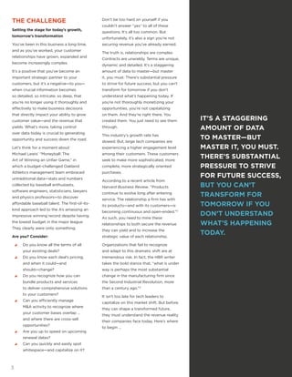 IT’S A STAGGERING
AMOUNT OF DATA
TO MASTER—BUT
MASTER IT, YOU MUST.
THERE’S SUBSTANTIAL
PRESSURE TO STRIVE
FOR FUTURE SUCCESS,
BUT YOU CAN’T
TRANSFORM FOR
TOMORROW IF YOU
DON’T UNDERSTAND
WHAT’S HAPPENING
TODAY.
THE CHALLENGE
Setting the stage for today’s growth,
tomorrow’s transformation
You’ve been in this business a long time,
and as you’ve worked, your customer
relationships have grown, expanded and
become increasingly complex.
It’s a positive that you’ve become an
important strategic partner to your
customers, but it’s a negative—to you—
when crucial information becomes
so detailed, so intricate, so deep, that
you’re no longer using it thoroughly and
effectively to make business decisions
that directly impact your ability to grow
customer value—and the revenue that
yields. What’s more, taking control
over data today is crucial to generating
opportunity and success down the road.
Let’s think for a moment about
Michael Lewis’ “Moneyball: The
Art of Winning an Unfair Game,” in
which a budget-challenged Oakland
Athletics management team embraced
untraditional data—stats and numbers
collected by baseball enthusiasts,
software engineers, statisticians, lawyers
and physics professors—to discover
affordable baseball talent. The first-of-its-
kind approach led to the A’s amassing an
impressive winning record despite having
the lowest budget in the major league.
They clearly were onto something.
Are you? Consider:
yy Do you know all the terms of all
your existing deals?
yy Do you know each deal’s pricing,
and when it could—and
should—change?
yy Do you recognize how you can
bundle products and services
to deliver comprehensive solutions
to your customers?
yy Can you efficiently manage
M&A activity to recognize where
your customer bases overlap …
and where there are cross-sell
opportunities?
yy Are you up to speed on upcoming
renewal dates?
yy Can you quickly and easily spot
whitespace—and capitalize on it?
Don’t be too hard on yourself if you
couldn’t answer “yes” to all of these
questions. It’s all too common. But
unfortunately, it’s also a sign you’re not
securing revenue you’ve already earned.
The truth is, relationships are complex.
Contracts are unwieldy. Terms are unique,
dynamic and detailed. It’s a staggering
amount of data to master—but master
it, you must. There’s substantial pressure
to strive for future success, but you can’t
transform for tomorrow if you don’t
understand what’s happening today. If
you’re not thoroughly monetizing your
opportunities, you’re not capitalizing
on them. And they’re right there. You
created them. You just need to see them
through.
This industry’s growth rate has
slowed. But, large tech companies are
experiencing a higher engagement level
among their customers. These customers
seek to make more sophisticated, more
complete, more strategically oriented
purchases.
According to a recent article from
Harvard Business Review, “Products
continue to evolve long after entering
service. The relationship a firm has with
its products—and with its customers—is
becoming continuous and open-ended.”3
As such, you need to mine these
relationships to both secure the revenue
they can yield and to increase the
strategic value of each relationship.
Organizations that fail to recognize
and adapt to this dramatic shift are at
tremendous risk. In fact, the HBR writer
takes the bold stance that, “what is under
way is perhaps the most substantial
change in the manufacturing firm since
the Second Industrial Revolution, more
than a century ago.”3
It isn’t too late for tech leaders to
capitalize on this market shift. But before
they can shape a transformed future,
they must understand the revenue reality
their companies face today. Here’s where
to begin …
3
 