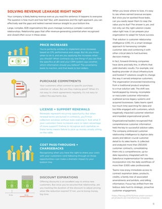 3
https://hbr.org/2015/10/how-smart-connect-
ed-products-are-transforming-companies
SOLVING REVENUE LEAKAGE RIGHT NOW
Your company is likely leaking revenue even as you read this sentence. It happens to everyone.
The question is how much and how fast? But, with awareness and the right approach, you can
effectively seal the gaps and redirect earned revenue straight to your bottom line.
Large, complex, B2B organizations like yours manage numerous complex customer
relationships. Relationship gaps that offer revenue-generating potential when recognized
and closed often occur in these areas:
When you know where to look, it’s easy
to see where earned revenue escapes.
But once you’ve spotted those leaks,
can you easily repair them to reap the
value you’re due? The answer is yes, and
not only can the right solution create
value right now, it can prepare your
organization to adapt for future success.
That solution is customer relationship
intelligence (CRI). It’s a smart strategic
approach to harnessing complex
customer data and combining it with
other critical data to fuel business
decision-making.
In fact, forward-thinking companies
have done precisely this, in efforts that
yield dramatic results. For example, one
leading provider of cloud infrastructure
and hosted IT solutions sought to change
the way it served enterprise customers.
The organization envisioned transitioning
from a traditional product emphasis
to a true solution sale. The shift was
handicapped by missing, incomplete
or inaccurate customer information
scattered across legacy systems and
acquired businesses. Sales teams spent
too much time searching for data and
too little engaged with customers, which
negatively impacted customer retention
and impeded organizational growth.
Organizational leaders recognized that
comprehensive customer information
held the key to successful solution sales.
The company embraced customer
relationship intelligence to digitize data
assets and deliver crucial customer
detail to its sales teams. It collected
and analyzed more than 250,000
customer contracts, consolidating
them into a comprehensive, up-to-
date repository integrated with its
Salesforce implementation for seamless
incorporation into the daily workflows of
more than 3,500 sales professionals.
Teams now enjoy immediate access to
contract expiration dates, products,
credits, a family tree of associated
amendments and exhibits, and billing
information. Focus has shifted from the
tedious data hunt to strategic, proactive
customer engagement.
12 mo. 18 mo.
EXPIRED DISCOUNT
PRICE INCREASES
You’re perfectly entitled to implement price increases
based on CPI, performance and usage. But do you know
when to do it, and are you applying the increases when
you should? When contracts say one thing—if you can find
the specifics at all—and your CRM system says another,
which information should you believe? The uncertainty
leads to inaction, and that leads to lost dollars.
PURCHASE COMMITMENTS
Your customers often commit to specific purchase
volumes or values. But are they making good? When it’s
not easy to check agreements regularly, it’s not easy to
collect the payments due.
DISCOUNT EXPIRATIONS
Offering discounts is an excellent way to entice new
customers. But once you’ve secured that relationship, are
you tracking the duration of the discount to adjust pricing
when the reduction expires? If not, you’re losing money,
big time.
LICENSE + SUPPORT RENEWALS
Renewals represent recurring opportunity. But when
renewal terms are buried in contracts, you’ll miss
collection windows without even realizing it. And what if
your customers have increased users or taken advantage
of more support? Failure to recognize and capitalize on
these terms means failure to pick up money simply sitting
on the table.
COST PASS-THROUGHS +
CHARGEBACKS
Recognizing when you have the right to share your costs
with your customers—and following through on those
opportunities—can make a dramatic impact to your
bottom line.
4
 