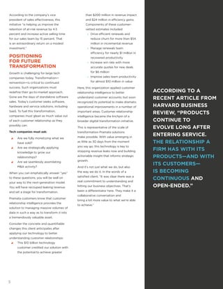 According to the company’s vice
president of sales effectiveness, this
initiative “is helping us improve the
retention of at-risk revenue by 4.5
percent and increase active selling time
for our sales team by 15 percent. That
is an extraordinary return on a modest
investment.”
POSITIONING
FOR FUTURE
TRANSFORMATION
Growth is challenging for large tech
companies today. Transformation—
reinvention—is critical to continued
success. Such organizations must
redefine their go-to-market approach.
Gone are the days of standalone software
sales. Today’s customer seeks software,
hardware and service solutions, including
SaaS. To fuel this transformation,
companies must glean as much value out
of each customer relationship as they
possibly can.
Tech companies must ask:
yy Are we fully monetizing what we
have sold?
yy Are we strategically applying
knowledge to grow our
relationships?
yy Are we seamlessly assimilating
M&A activity?
When you can emphatically answer “yes”
to these questions, you will be well on
your way to the next-generation model.
You will have recouped leaking revenue
and set a stage for transformation.
Pramata customers know that customer
relationship intelligence provides the
solution to managing massive volumes of
data in such a way as to transform it into
a tremendously valuable asset.
Consider the concrete and quantifiable
changes this client anticipates after
applying our technology to better
understanding customer relationships:
yy This $10 billion technology
customer credited our solution with
the potential to achieve greater
than $200 million in revenue impact
and $24 million in efficiency gains.
Components of these customer-
vetted estimates included:
»» Drive efficient renewals and
reduce churn for more than $54
million in incremental revenue
»» Manage renewals team
efficiency for nearly $1 million in
recovered productivity
»» Increase win rate with more
accurate quotes for new deals
for $6 million
»» Improve sales team productivity
for almost $10 million in value
Here, this organization applied customer
relationship intelligence to better
understand customer accounts, but soon
recognized its potential to make dramatic
operational improvements in a number of
important areas. Customer relationship
intelligence became the linchpin of a
broader digital transformation initiative.
This is representative of the scale of
transformation Pramata solutions
make possible. With value emerging in
as little as 30 days from the moment
you say go, this technology is key to
stopping revenue leaks now and building
actionable insight that informs strategic
growth.
And it’s not just what we do, but also
the way we do it. In the words of a
satisfied client, “It was clear there was a
real commitment to understanding and
hitting our business objectives. That’s
been a differentiator here. They make it a
collaborative conversation and
bring a lot more value to what we’re able
to achieve.”
ACCORDING TO A
RECENT ARTICLE FROM
HARVARD BUSINESS
REVIEW, “PRODUCTS
CONTINUE TO
EVOLVE LONG AFTER
ENTERING SERVICE.
THE RELATIONSHIP A
FIRM HAS WITH ITS
PRODUCTS—AND WITH
ITS CUSTOMERS—
IS BECOMING
CONTINUOUS AND
OPEN-ENDED.”
5
 
