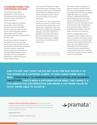 Pramata Customer Relationship Intelligence™ empowers large B2B
companies with complete, actionable insights about their most valuable
customer relationships to drive significant revenue growth potential and
stronger compliance efforts.
www.pramata.com
© 2017 Pramata Corporation. All rights reserved.
Our innovative CRI approach bridges
the information gaps inside your current
technology infrastructure. We synthesize
critical data from multiple sources and
deliver a simplified, accurate view to
everyone involved in the customer
relationship.
While most of our clients realize they’re
leaking some revenue, most don’t know
how much or how quickly. When we’ve
helped them to apply CRI to their sales
effectiveness and business performance
strategies, we’ve often helped them
discover an annual recurring revenue
gain of more than $12 million, just by
examining one big source of leakage
across their most valuable customer
relationships.
From sales to delivery, operations to
retention, there are numerous points
from which revenue leakage adds up to
meaningful totals. CRI mines the valuable
hidden data within your customer
contracts, synthesizes that data with
relevant information from your billing
systems and CRM applications and
delivers it in the most meaningful context
for your finance, sales and legal teams.
Mine, synthesize, deliver, repeat. It’s a
cycle that helps companies meet both
today’s and tomorrow’s objectives.
With this complete digital view of
actionable customer insight, it becomes
routine to capitalize on pricing increases,
discount expirations, cost pass-throughs
and many more untapped opportunities
within your most valuable customer
relationships. And when regularly,
consistently, easily capturing earned
revenue becomes the norm, companies
bolster their foundations now to cultivate
success moving forward.
AND IT’S NOT JUST WHAT WE DO, BUT ALSO THE WAY WE DO IT. IN
THE WORDS OF A SATISFIED CLIENT, “IT WAS CLEAR THERE WAS A
REAL COMMITMENT TO UNDERSTANDING AND HITTING OUR BUSINESS
OBJECTIVES. THAT’S BEEN A DIFFERENTIATOR HERE. THEY MAKE IT A
COLLABORATIVE CONVERSATION AND BRING A LOT MORE VALUE TO
WHAT WE’RE ABLE TO ACHIEVE.”
4
http://www.mckinsey.com/industries/high-
tech/our-insights/grow-fast-or-die-slow-fo-
cusing-on-customer-success-to-drive-growth
A MODERN MODEL FOR
CONTINUED SUCCESS
The McKinsey article calls for
organizations to “think about the
full customer journey and tailor your
approach,” and to “use analytics to
gain an advantage.”4
The Pramata approach is designed
specifically to answer directives
like these. You need a technology
solution to help you review the areas
of your customer lifecycle to identify
opportunities to grow revenue
immediately while laying the groundwork
for future value.
We can help companies leverage the
asset that is their current customer
base to drive current growth and future
transformation. Pramata helps companies
like yours transform complicated
customer agreement information into
accessible, digital intelligence your
sales teams can use to strengthen
relationships, increase revenue and
reduce operational risks.
 
