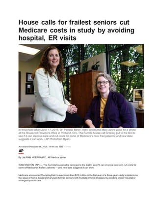 House calls for frailest seniors cut
Medicare costs in study by avoiding
hospital, ER visits
In this photo taken June 17, 2015, Dr. Pamela Miner, right, and nurse Mary Sayre pose for a photo
at the Housecall Providers office in Portland, Ore. The humble house call is being put to the test to
see if it can improve care and cut costs for some of Medicare's most frail patients, and new data
suggests it can work. (AP Photo/Don Ryan)
Associated PressJune18, 2015 | 10:48 a.m. EDT+ More
By LAURAN NEERGAARD, AP Medical Writer
WASHINGTON (AP) — The humble house call is being putto the test to see if it can improve care and cut costs for
some ofMedicare's frailestpatients — and new data suggests itcan work.
Medicare announced Thursdaythatit saved more than $25 million in the firstyear of a three-year study to determine
the value of home-based primarycare for frail seniors with multiple chronic illnesses,by avoiding pricier hospital or
emergencyroom care.
 