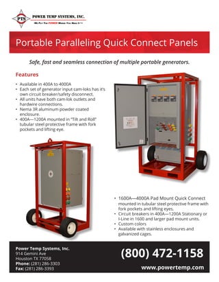 Power Temp Systems, Inc.
914 Gemini Ave
Houston TX 77058
Phone: (281) 286-3303
Fax: (281) 286-3393 www.powertemp.com
Portable Paralleling Quick Connect Panels
(800) 472-1158
•	 Available in 400A to 4000A
•	 Each set of generator input cam-loks has it’s 	
	 own circuit breaker/safety disconnect.
•	 All units have both cam-lok outlets and 		
	 hardwire connections.
•	 Nema 3R aluminum powder coated 			
	enclosure.
•	 400A—1200A mounted in “Tilt and Roll” 		
	 tubular steel protective frame with fork 		
	 pockets and lifting eye.
•	 1600A—4000A Pad Mount Quick Connect 	
	 mounted in tubular steel protective frame with 	
	 fork pockets and lifting eyes.
•	 Circuit breakers in 400A—1200A Stationary or 	
	 I-Line in 1600 and larger pad mount units.
•	 Custom colors
•	 Available with stainless enclosures and 		
	 galvanized cages.
Safe, fast and seamless connection of multiple portable generators.
Features
 