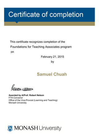 This certificate recognizes completion of the
Foundations for Teaching Associates program
on
February 21, 2015
by
Samuel Chuah
Awarded by A/Prof. Robert Nelson
FTA Convenor
Office of the Vice-Provost (Learning and Teaching)
Monash University
 