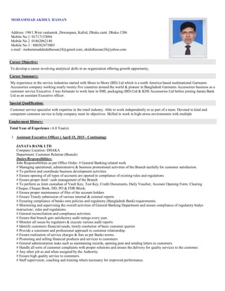 MOHAMMAD AKIDUL HASSAN
Address: 190/1,West vashantek ,Dewanpara, Kafrul, Dhaka cantt. Dhaka-1206
Mobile No 1: 01717153094
Mobile No 2 :01862062140
Mobile No 3 : 880382475003
e-mail : mohammadakidulhassan24@gmail.com, akidulhassan24@yahoo.com
Career Objective:
To develop a career involving analytical skills in an organization offering growth opportunity.
Career Summary:
My experience in the service industries started with Shore to Shore (BD) Ltd which is a north America based multinational Garments
Accessories company working nearly twenty five countries around the world & pioneer in Bangladesh Garments Accessories business as a
customer service Executive. I was fortunate to work later in SML packaging (BD) Ltd & KDS Accessories Ltd before joining Janata Bank
Ltd as an assistant Executive officer.
Special Qualification:
Customer service specialist with expertise in the retail industry. Able to work independently or as part of a team. Devoted to kind and
competent customer service to help company meet its objectives. Skilled in work in high-stress environments with multiple
Employment History:
Total Year of Experience : 6.8 Year(s)
1. Assistant Executive Officer ( April 15, 2015 - Continuing)
JANATA BANK LTD
Company Location: DHAKA
Department: Customer Relation (Branch)
Duties/Responsibilities:
Jobs Responsibilities as per Office Order- # General Banking related work
# Managing operational, administrative & business promotional activities of the Branch tactfully for customer satisfaction.
# To perform and coordinate business development activities
# Ensure opening of all types of accounts are opened in compliance of existing rules and regulations
# Ensure proper fund / cash management of the Branch
# To perform as Joint custodian of Vault Key, Test Key, Credit Documents, Daily Voucher, Account Opening Form, Clearing
Cheque, Cheque Book, DD, PO & FDR Block;
# Ensure proper maintenance of files of the account holders
# Ensure Timely submission of various internal & external reports
# Ensuring compliance of banks own policies and regulatory (Bangladesh Bank) requirements;
# Monitoring and supervising the overall activities of General Banking Department and ensure compliance of regulatory bodys
instruction/, rules and regulations.
# General reconciliation and compliance activities.
# Ensure that branch gets satisfactory audit ratings every year.
# Monitor all issues by regulators & execute various audit reports
# Identify customers financial needs, timely resolution of basic customer queries
# Provide a consistent and professional approach to customer relationship.
# Ensure realization of service charges & fees as per Banks norms.
# Promoting and selling financial products and services to customers
# General administration tasks such as maintaining records, opening post and sending letters to customers.
# Handle all sorts of customer complaints with proper solutions and ensure the delivery for quality services to the customer.
# Any other job as and when assigned by the Authority.
# Ensure high quality service to customers.
# Staff supervision, coaching and training where necessary for improved performance.
 