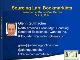 SourceConDenver-LAB
Sourcing Lab: Bookmarklets
presented at SourceCon Denver
Oct. 1, 2014
Glenn Gutmacher
North America Group Mgr., Sourcing
Center of Excellence, Avanade Inc.
& Founder, Recruiting-Online.com
glenn@recruiting-online.com
@glenngutmacher
linkedin.com/in/gutmach
1
 