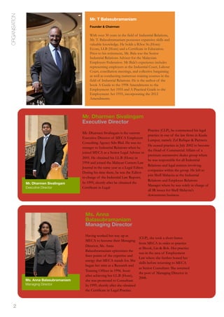 2
ORGANISATION
Mr. Dharmen Sivalingam
Executive Director
Mr. Dharmen Sivalingam is the current
Executive Director of MECA Employers
Consulting Agency Sdn Bhd. He was no
stranger to Industrial Relations when he
joined MECA as a Senior Legal Adviser in
2005. He obtained his LL.B (Hons) in
1994 and joined the Malayan Current Law
Journal in the same year as a Legal Editor.
During his time there, he was the Editor-
in-charge of the Industrial Law Reports.
In 1999, shortly after he obtained the
Certificate in Legal
Practice (CLP), he commenced his legal
practice in one of the law firms in Kuala
Lumpur, namely Zul Rafique & Partners.
He ceased practice in July 2002 to become
the Head of Commercial Affairs of a
premium automotive dealer group where
he was responsible for all Industrial
Relations and legal matters involving
companies within the group. He left to
join Shell Malaysia as the Industrial
Relations and Employee Relations
Manager where he was solely in charge of
all IR issues for Shell Malaysia's
downstream business.
Mr. T Balasubramaniam
Founder & Chairman
With over 30 years in the field of Industrial Relations,
Mr. T. Balasubramaniam possesses expansive skills and
valuable knowledge. He holds a B.Soc Sc.(Hons)
Econs, LLB (Hons) and a Certificate in Education.
Prior to his retirement, Mr. Bala was the Senior
Industrial Relations Adviser for the Malaysian
Employers Federation. Mr Bala's experience includes
representing employers at the Industrial Court, Labour
Court, conciliation meetings, and collective bargaining
as well as conducting numerous training courses in the
field of Industrial Relations. He is the author of the
book A Guide to the 1998 Amendments to the
Employment Act 1955 and A Practical Guide to the
Employment Act 1955, incorporating the 2012
Amendments.
Mr. Dharmen Sivalingam
Executive Director
Ms. Anna Balasubramaniam
Managing Director
Ms. Anna
Balasubramaniam
Managing Director
Having worked her way up in
MECA to become their Managing
Director, Ms. Anna
Balasubramaniam epitomises the
finer points of the expertise and
energy that MECA stands for. She
began her stint as a Research and
Training Officer in 1996. Soon
after achieving her LL.B (Hons),
she was promoted to Consultant.
In 1999, shortly after she obtained
the Certificate in Legal Practice
(CLP), she took a short hiatus
from MECA in order to practice
at Shook, Lin & Bok. Her practice
was in the area of Employment
Law where she further honed her
skills before returning to MECA
as Senior Consultant. She assumed
the post of Managing Director in
2008.
 