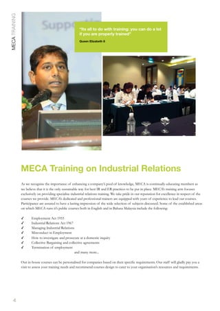4
MECA Training on Industrial Relations
MECATRAINING
“Its all to do with training: you can do a lot
if you are properly trained”
Queen Elizabeth II
As we recognise the importance of enhancing a company’s pool of knowledge, MECA is continually educating members as
we believe that it is the only sustainable way for best IR and ER practices to be put in place. MECA’s training arm focuses
exclusively on providing specialise industrial relations training. We take pride in our reputation for excellence in respect of the
courses we provide. MECA’s dedicated and professional trainers are equipped with years of experience to lead our courses.
Participance are assured to have a lasting impression of the wide selection of subjects discussed. Some of the established areas
on which MECA runs it’s public courses both in English and in Bahasa Malaysia include the following:
✓ Employment Act 1955
✓ Industrial Relations Act 1967
✓ Managing Industrial Relations
✓ Misconduct in Employment
✓ How to investigate and prosecute at a domestic inquiry
✓ Collective Bargaining and collective agreements
✓ Termination of employment
and many more...
Our in-house courses can be personalised for companies based on their specific requirements. Our staff will gladly pay you a
visit to assess your training needs and recommend courses design to cater to your organisation’s resources and requirements.
 